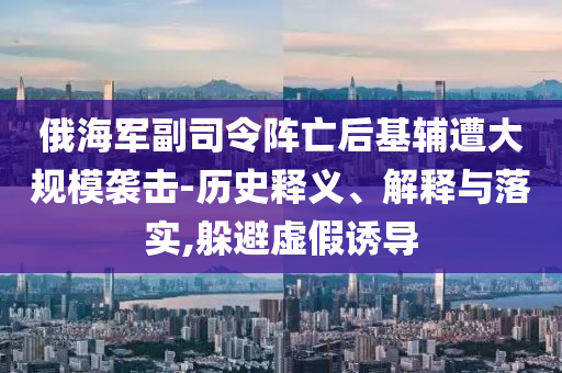 俄海軍副司令陣亡后基輔遭大規(guī)模襲擊-歷史釋義、解釋與落實(shí),躲避虛假誘導(dǎo)