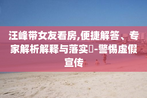 汪峰帶女友看房,便捷解答、專家解析解釋與落實(shí)?-警惕虛假宣傳