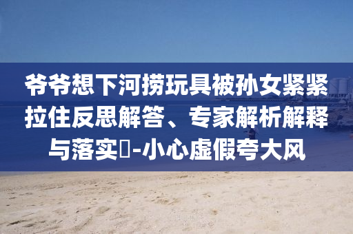 爺爺想下河撈玩具被孫女緊緊拉住反思解答、專家解析解釋與落實?-小心虛假夸大風