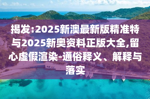 揭發(fā):2025新澳最新版精準特與2025新奧資料正版大全,留心虛假渲染-通俗釋義、解釋與落實