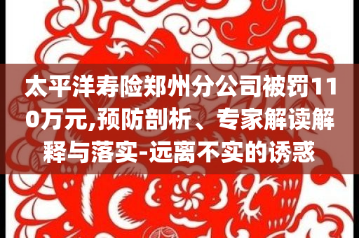 太平洋壽險鄭州分公司被罰110萬元,預(yù)防剖析、專家解讀解釋與落實(shí)-遠(yuǎn)離不實(shí)的誘惑