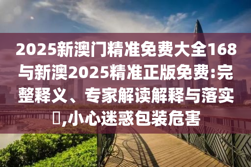 2025新澳門精準(zhǔn)免費大全168與新澳2025精準(zhǔn)正版免費:完整釋義、專家解讀解釋與落實?,小心迷惑包裝危害