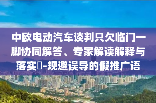 中歐電動汽車談判只欠臨門一腳協(xié)同解答、專家解讀解釋與落實(shí)?-規(guī)避誤導(dǎo)的假推廣語