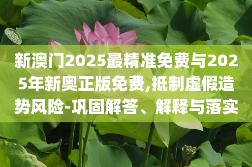 新澳門2025最精準(zhǔn)免費(fèi)與2025年新奧正版免費(fèi),抵制虛假造勢風(fēng)險-鞏固解答、解釋與落實(shí)