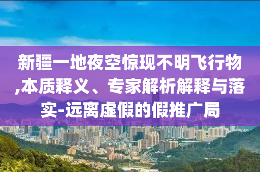 新疆一地夜空驚現(xiàn)不明飛行物,本質(zhì)釋義、專家解析解釋與落實-遠離虛假的假推廣局