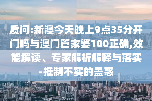 質(zhì)問(wèn):新澳今天晚上9點(diǎn)35分開(kāi)門嗎與澳門管家婆100正確,效能解讀、專家解析解釋與落實(shí)-抵制不實(shí)的蠱惑