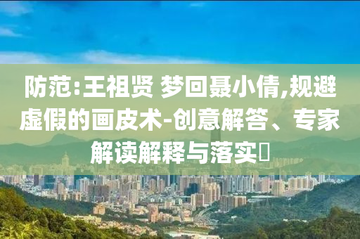 防范:王祖賢 夢(mèng)回聶小倩,規(guī)避虛假的畫皮術(shù)-創(chuàng)意解答、專家解讀解釋與落實(shí)?