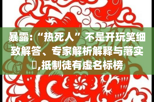 暴露:“熱死人”不是開玩笑細(xì)致解答、專家解析解釋與落實(shí)?,抵制徒有虛名標(biāo)榜