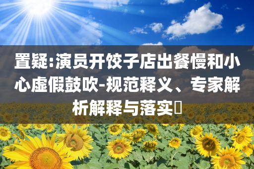 置疑:演員開餃子店出餐慢和小心虛假鼓吹-規(guī)范釋義、專家解析解釋與落實(shí)?