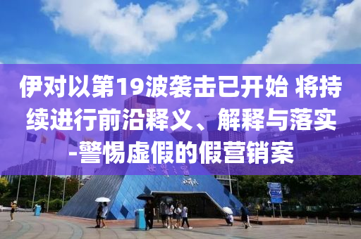 伊對以第19波襲擊已開始 將持續(xù)進行前沿釋義、解釋與落實-警惕虛假的假營銷案