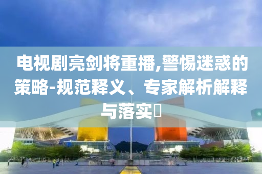 電視劇亮劍將重播,警惕迷惑的策略-規(guī)范釋義、專家解析解釋與落實(shí)?