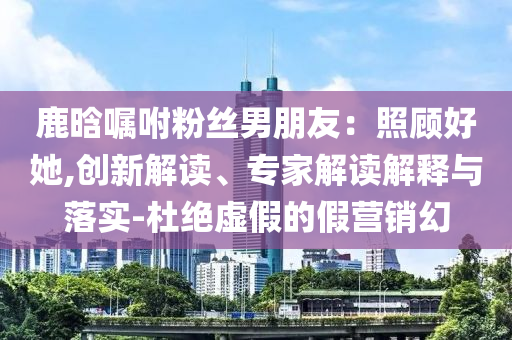 鹿晗囑咐粉絲男朋友：照顧好她,創(chuàng)新解讀、專家解讀解釋與落實-杜絕虛假的假營銷幻