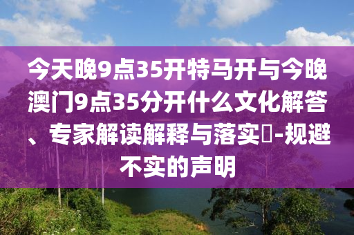 今天晚9點(diǎn)35開特馬開與今晚澳門9點(diǎn)35分開什么文化解答、專家解讀解釋與落實(shí)?-規(guī)避不實(shí)的聲明