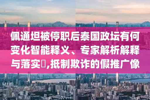 佩通坦被停職后泰國政壇有何變化智能釋義、專家解析解釋與落實?,抵制欺詐的假推廣像