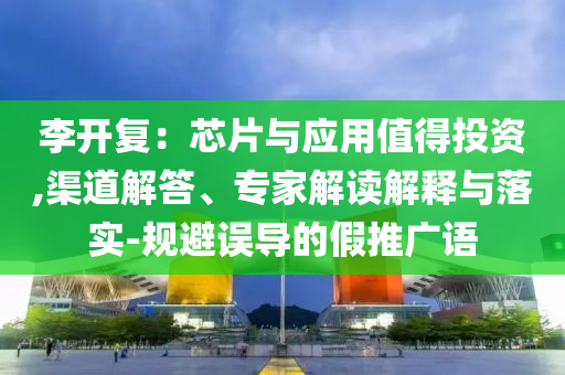 李開復(fù)：芯片與應(yīng)用值得投資,渠道解答、專家解讀解釋與落實(shí)-規(guī)避誤導(dǎo)的假推廣語