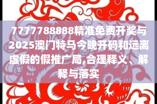 7777788888精準免費開獎與2025澳門特馬今晚開碼和遠離虛假的假推廣局,合理釋義、解釋與落實