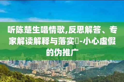 聽陳楚生唱情歌,反思解答、專家解讀解釋與落實?-小心虛假的偽推廣