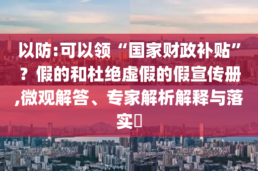 以防:可以領“國家財政補貼”？假的和杜絕虛假的假宣傳冊,微觀解答、專家解析解釋與落實?