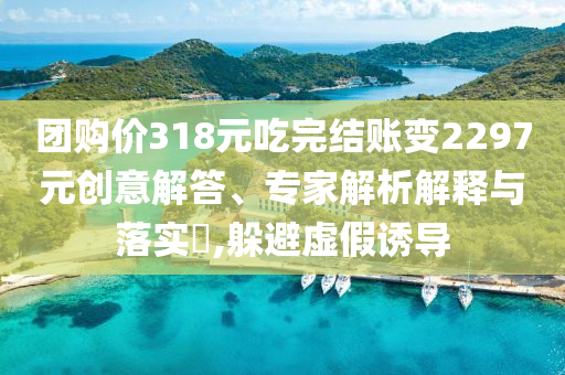 團(tuán)購價(jià)318元吃完結(jié)賬變2297元創(chuàng)意解答、專家解析解釋與落實(shí)?,躲避虛假誘導(dǎo)