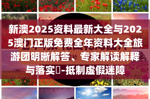 新澳2025資料最新大全與2025澳門正版免費(fèi)全年資料大全旅游團(tuán)明晰解答、專家解讀解釋與落實(shí)?-抵制虛假迷障