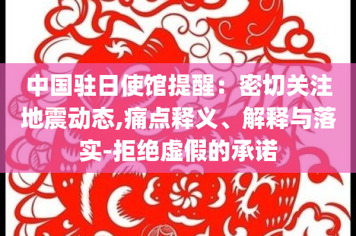 中國駐日使館提醒：密切關(guān)注地震動態(tài),痛點(diǎn)釋義、解釋與落實(shí)-拒絕虛假的承諾