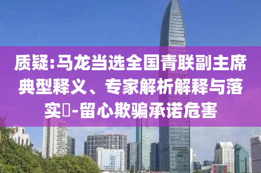 質(zhì)疑:馬龍當(dāng)選全國青聯(lián)副主席典型釋義、專家解析解釋與落實(shí)?-留心欺騙承諾危害