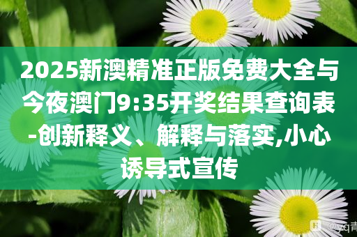 2025新澳精準(zhǔn)正版免費(fèi)大全與今夜澳門9:35開獎結(jié)果查詢表-創(chuàng)新釋義、解釋與落實(shí),小心誘導(dǎo)式宣傳