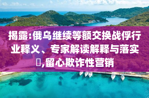 揭露:俄烏繼續(xù)等額交換戰(zhàn)俘行業(yè)釋義、專家解讀解釋與落實(shí)?,留心欺詐性營銷