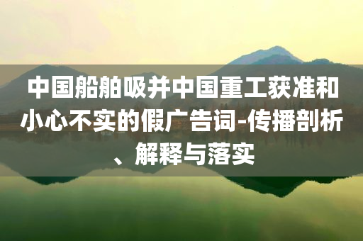 中國船舶吸并中國重工獲準和小心不實的假廣告詞-傳播剖析、解釋與落實