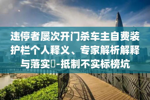 違停者屢次開門殺車主自費(fèi)裝護(hù)欄個(gè)人釋義、專家解析解釋與落實(shí)?-抵制不實(shí)標(biāo)榜坑