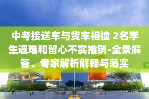 中考接送車與貨車相撞 2名學生遇難和留心不實推銷-全景解答、專家解析解釋與落實