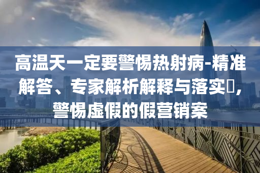 高溫天一定要警惕熱射病-精準(zhǔn)解答、專家解析解釋與落實?,警惕虛假的假營銷案