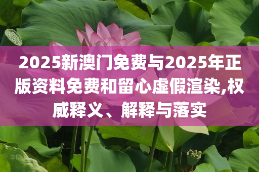 2025新澳門(mén)免費(fèi)與2025年正版資料免費(fèi)和留心虛假渲染,權(quán)威釋義、解釋與落實(shí)