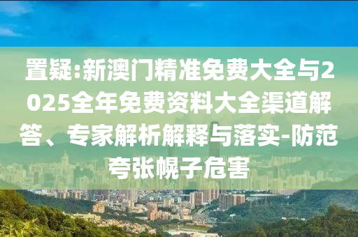 置疑:新澳門精準(zhǔn)免費(fèi)大全與2025全年免費(fèi)資料大全渠道解答、專家解析解釋與落實(shí)-防范夸張幌子危害