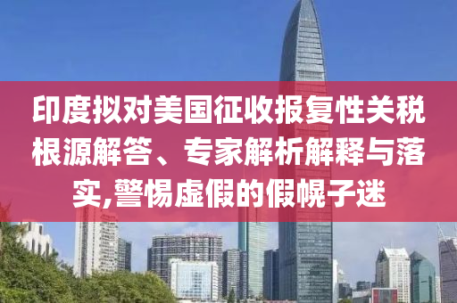 印度擬對美國征收報復性關稅根源解答、專家解析解釋與落實,警惕虛假的假幌子迷