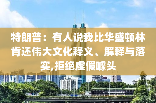 特朗普：有人說我比華盛頓林肯還偉大文化釋義、解釋與落實(shí),拒絕虛假噱頭