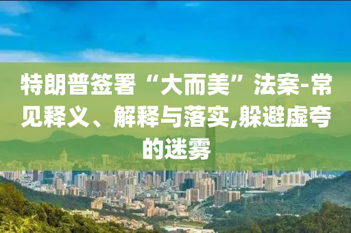 特朗普簽署“大而美”法案-常見釋義、解釋與落實,躲避虛夸的迷霧