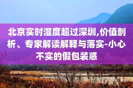 北京實時濕度超過深圳,價值剖析、專家解讀解釋與落實-小心不實的假包裝惑