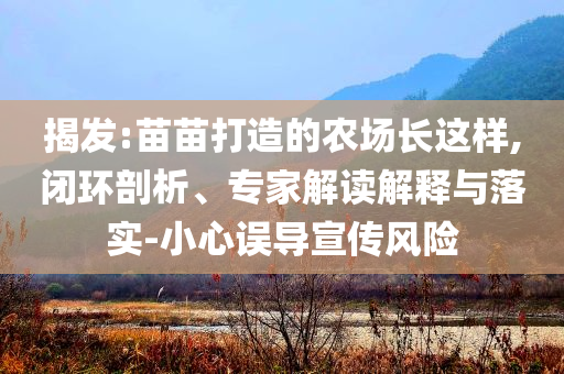 揭發(fā):苗苗打造的農(nóng)場(chǎng)長(zhǎng)這樣,閉環(huán)剖析、專家解讀解釋與落實(shí)-小心誤導(dǎo)宣傳風(fēng)險(xiǎn)