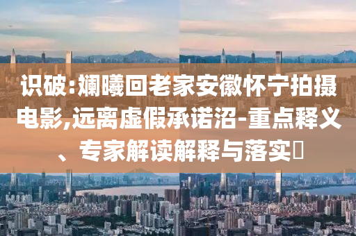 識破:斕曦回老家安徽懷寧拍攝電影,遠離虛假承諾沼-重點釋義、專家解讀解釋與落實?