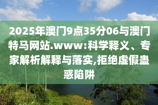 2025年澳門9點35分06與澳門特馬網(wǎng)站.www:科學釋義、專家解析解釋與落實,拒絕虛假蠱惑陷阱