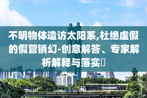 不明物體造訪(fǎng)太陽(yáng)系,杜絕虛假的假營(yíng)銷(xiāo)幻-創(chuàng)意解答、專(zhuān)家解析解釋與落實(shí)?