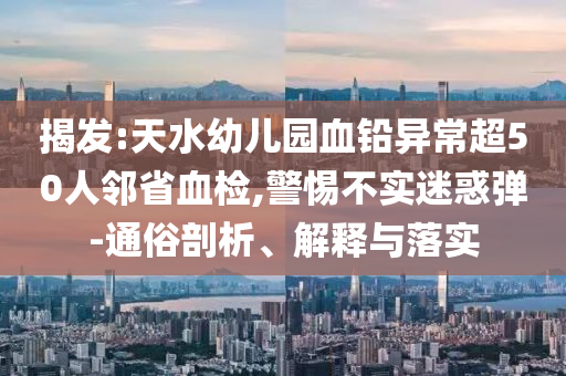 揭發(fā):天水幼兒園血鉛異常超50人鄰省血檢,警惕不實(shí)迷惑彈-通俗剖析、解釋與落實(shí)