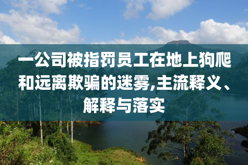 一公司被指罰員工在地上狗爬和遠(yuǎn)離欺騙的迷霧,主流釋義、解釋與落實(shí)