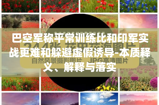 巴空軍稱平常訓(xùn)練比和印軍實戰(zhàn)更難和躲避虛假誘導(dǎo)-本質(zhì)釋義、解釋與落實