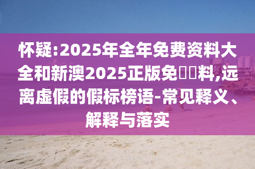 懷疑:2025年全年免費(fèi)資料大全和新澳2025正版免費(fèi)資料,遠(yuǎn)離虛假的假標(biāo)榜語(yǔ)-常見釋義、解釋與落實(shí)