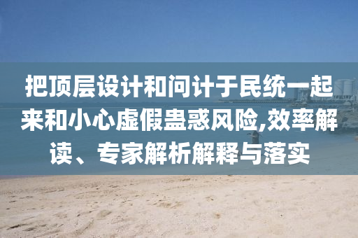 把頂層設(shè)計(jì)和問(wèn)計(jì)于民統(tǒng)一起來(lái)和小心虛假蠱惑風(fēng)險(xiǎn),效率解讀、專家解析解釋與落實(shí)