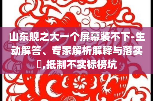 山東艦之大一個(gè)屏幕裝不下-生動(dòng)解答、專家解析解釋與落實(shí)?,抵制不實(shí)標(biāo)榜坑