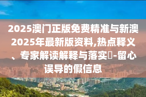 2025澳門正版免費精準與新澳2025年最新版資料,熱點釋義、專家解讀解釋與落實?-留心誤導(dǎo)的假信息