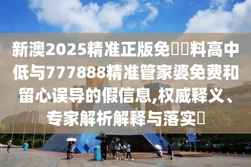 新澳2025精準正版免費資料高中低與777888精準管家婆免費和留心誤導的假信息,權威釋義、專家解析解釋與落實?